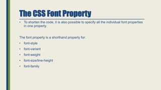 • To shorten the code, it is also possible to specify all the individual font properties
in one property.
The font property is a shorthand property for:
• font-style
• font-variant
• font-weight
• font-size/line-height
• font-family
The CSS Font Property
 