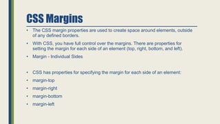 CSS Margins
• The CSS margin properties are used to create space around elements, outside
of any defined borders.
• With CSS, you have full control over the margins. There are properties for
setting the margin for each side of an element (top, right, bottom, and left).
• Margin - Individual Sides
• CSS has properties for specifying the margin for each side of an element:
• margin-top
• margin-right
• margin-bottom
• margin-left
 