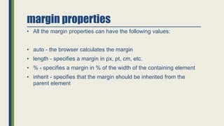 margin properties
• All the margin properties can have the following values:
• auto - the browser calculates the margin
• length - specifies a margin in px, pt, cm, etc.
• % - specifies a margin in % of the width of the containing element
• inherit - specifies that the margin should be inherited from the
parent element
 