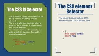 The CSS element
Selector
• The element selector selects HTML
elements based on the element name.
p {
text-align: center;
color: red;
}
• The id selector uses the id attribute of an
HTML element to select a specific
element.
• The id of an element is unique within a
page, so the id selector is used to select
one unique element!
• To select an element with a specific id,
write a hash (#) character, followed by
the id of the element.
#para1 {
text-align: center;
color: red;
}
 
