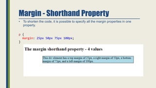 Margin - Shorthand Property
• To shorten the code, it is possible to specify all the margin properties in one
property.
p {
margin: 25px 50px 75px 100px;
}
 
