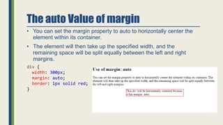 The auto Value of margin
• You can set the margin property to auto to horizontally center the
element within its container.
• The element will then take up the specified width, and the
remaining space will be split equally between the left and right
margins.
div {
width: 300px;
margin: auto;
border: 1px solid red;
}
 