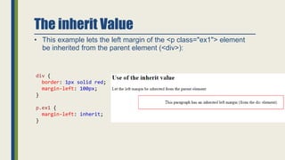The inherit Value
• This example lets the left margin of the <p class="ex1"> element
be inherited from the parent element (<div>):
div {
border: 1px solid red;
margin-left: 100px;
}
p.ex1 {
margin-left: inherit;
}
 