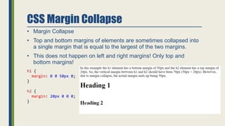 CSS Margin Collapse
• Margin Collapse
• Top and bottom margins of elements are sometimes collapsed into
a single margin that is equal to the largest of the two margins.
• This does not happen on left and right margins! Only top and
bottom margins!
h1 {
margin: 0 0 50px 0;
}
h2 {
margin: 20px 0 0 0;
}
 