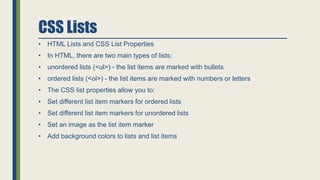 CSS Lists
• HTML Lists and CSS List Properties
• In HTML, there are two main types of lists:
• unordered lists (<ul>) - the list items are marked with bullets
• ordered lists (<ol>) - the list items are marked with numbers or letters
• The CSS list properties allow you to:
• Set different list item markers for ordered lists
• Set different list item markers for unordered lists
• Set an image as the list item marker
• Add background colors to lists and list items
 