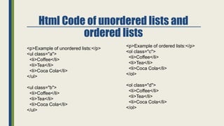 Html Code of unordered lists and
ordered lists
<p>Example of ordered lists:</p>
<ol class="c">
<li>Coffee</li>
<li>Tea</li>
<li>Coca Cola</li>
</ol>
<ol class="d">
<li>Coffee</li>
<li>Tea</li>
<li>Coca Cola</li>
</ol>
<p>Example of unordered lists:</p>
<ul class="a">
<li>Coffee</li>
<li>Tea</li>
<li>Coca Cola</li>
</ul>
<ul class="b">
<li>Coffee</li>
<li>Tea</li>
<li>Coca Cola</li>
</ul>
 