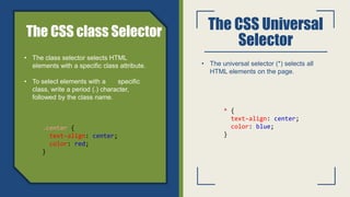 The CSS Universal
Selector
• The universal selector (*) selects all
HTML elements on the page.
• The class selector selects HTML
elements with a specific class attribute.
• To select elements with a specific
class, write a period (.) character,
followed by the class name.
The CSS class Selector
.center {
text-align: center;
color: red;
}
* {
text-align: center;
color: blue;
}
 
