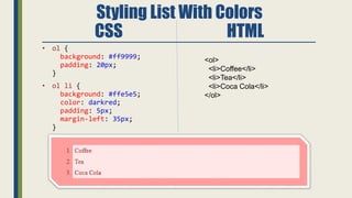Styling List With Colors
CSS HTML
• ol {
background: #ff9999;
padding: 20px;
}
• ol li {
background: #ffe5e5;
color: darkred;
padding: 5px;
margin-left: 35px;
}
<ol>
<li>Coffee</li>
<li>Tea</li>
<li>Coca Cola</li>
</ol>
 