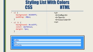 Styling List With Colors
CSS HTML
• ul {
background: #3399ff;
padding: 20px;
}
• ul li {
background: #cce5ff;
color: darkblue;
margin: 5px;
}
<ul>
<li>Coffee</li>
<li>Tea</li>
<li>Coca Cola</li>
</ul>
 
