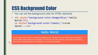 CSS Background Color
• You can set the background color for HTML elements
• <h1 style="background-color:DodgerBlue;">Hello
World</h1>
<p style="background-color:Tomato;">Lorem
ipsum...</p>
 