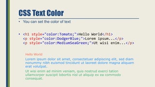 CSS Text Color
• You can set the color of text
• <h1 style="color:Tomato;">Hello World</h1>
<p style="color:DodgerBlue;">Lorem ipsum...</p>
<p style="color:MediumSeaGreen;">Ut wisi enim...</p>
Hello World
Lorem ipsum dolor sit amet, consectetuer adipiscing elit, sed diam
nonummy nibh euismod tincidunt ut laoreet dolore magna aliquam
erat volutpat.
Ut wisi enim ad minim veniam, quis nostrud exerci tation
ullamcorper suscipit lobortis nisl ut aliquip ex ea commodo
consequat.
 