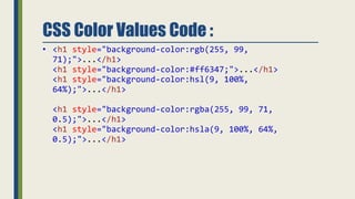 CSS Color Values Code :
• <h1 style="background-color:rgb(255, 99,
71);">...</h1>
<h1 style="background-color:#ff6347;">...</h1>
<h1 style="background-color:hsl(9, 100%,
64%);">...</h1>
<h1 style="background-color:rgba(255, 99, 71,
0.5);">...</h1>
<h1 style="background-color:hsla(9, 100%, 64%,
0.5);">...</h1>
 