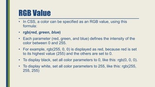 RGB Value
• In CSS, a color can be specified as an RGB value, using this
formula:
• rgb(red, green, blue)
• Each parameter (red, green, and blue) defines the intensity of the
color between 0 and 255.
• For example, rgb(255, 0, 0) is displayed as red, because red is set
to its highest value (255) and the others are set to 0.
• To display black, set all color parameters to 0, like this: rgb(0, 0, 0).
• To display white, set all color parameters to 255, like this: rgb(255,
255, 255)
 