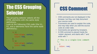 CSS Comment
• CSS comments are not displayed in the
browser, but they can help document
your source code
• Comments are used to explain the code,
and may help when you edit the source
code at a later date.
• Comments are ignored by browsers.
• A CSS comment is placed inside the
<style> element, and starts with /* and
ends with */
The CSS Grouping
Selector
The grouping selector selects all the
HTML elements with the same style
definitions.
Look at the following CSS code (the h1,
h2, and p elements have the same style
definitions):
h1 {
text-align: center;
color: red;
}
h2 {
text-align: center;
color: red;
}
/* This is a single-line comment
*/
p {
color: red;
}
 