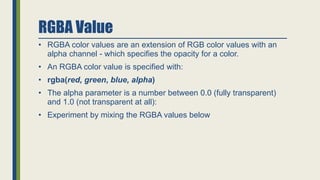 RGBA Value
• RGBA color values are an extension of RGB color values with an
alpha channel - which specifies the opacity for a color.
• An RGBA color value is specified with:
• rgba(red, green, blue, alpha)
• The alpha parameter is a number between 0.0 (fully transparent)
and 1.0 (not transparent at all):
• Experiment by mixing the RGBA values below
 