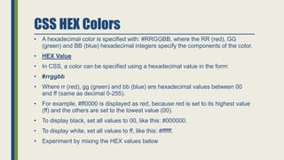 CSS HEX Colors
• A hexadecimal color is specified with: #RRGGBB, where the RR (red), GG
(green) and BB (blue) hexadecimal integers specify the components of the color.
• HEX Value
• In CSS, a color can be specified using a hexadecimal value in the form:
• #rrggbb
• Where rr (red), gg (green) and bb (blue) are hexadecimal values between 00
and ff (same as decimal 0-255).
• For example, #ff0000 is displayed as red, because red is set to its highest value
(ff) and the others are set to the lowest value (00).
• To display black, set all values to 00, like this: #000000.
• To display white, set all values to ff, like this: #ffffff.
• Experiment by mixing the HEX values below
 