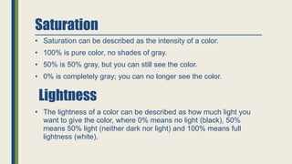 Saturation
• Saturation can be described as the intensity of a color.
• 100% is pure color, no shades of gray.
• 50% is 50% gray, but you can still see the color.
• 0% is completely gray; you can no longer see the color.
• The lightness of a color can be described as how much light you
want to give the color, where 0% means no light (black), 50%
means 50% light (neither dark nor light) and 100% means full
lightness (white).
Lightness
 