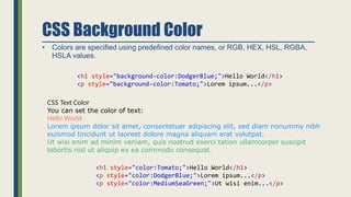 CSS Background Color
• Colors are specified using predefined color names, or RGB, HEX, HSL, RGBA,
HSLA values.
<h1 style="background-color:DodgerBlue;">Hello World</h1>
<p style="background-color:Tomato;">Lorem ipsum...</p>
CSS Text Color
You can set the color of text:
Hello World
Lorem ipsum dolor sit amet, consectetuer adipiscing elit, sed diam nonummy nibh
euismod tincidunt ut laoreet dolore magna aliquam erat volutpat.
Ut wisi enim ad minim veniam, quis nostrud exerci tation ullamcorper suscipit
lobortis nisl ut aliquip ex ea commodo consequat.
<h1 style="color:Tomato;">Hello World</h1>
<p style="color:DodgerBlue;">Lorem ipsum...</p>
<p style="color:MediumSeaGreen;">Ut wisi enim...</p>
 
