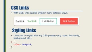 CSS Links
• With CSS, links can be styled in many different ways.
• Links can be styled with any CSS property (e.g. color, font-family,
background, etc.).
a {
color: hotpink;
}
Styling Links
 
