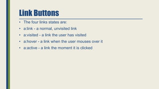 Link Buttons
• The four links states are:
• a:link - a normal, unvisited link
• a:visited - a link the user has visited
• a:hover - a link when the user mouses over it
• a:active - a link the moment it is clicked
 
