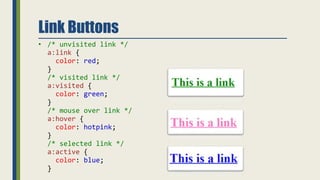 Link Buttons
• /* unvisited link */
a:link {
color: red;
}
/* visited link */
a:visited {
color: green;
}
/* mouse over link */
a:hover {
color: hotpink;
}
/* selected link */
a:active {
color: blue;
}
 