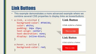Link Buttons
• This example demonstrates a more advanced example where we
combine several CSS properties to display links as boxes/buttons
• a:link, a:visited {
background-color: #f44336;
color: white;
padding: 14px 25px;
text-align: center;
text-decoration: none;
display: inline-block;
}
a:hover, a:active {
background-color: red;
}
 
