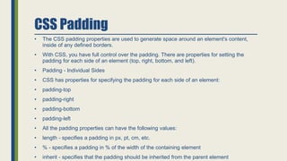 CSS Padding
• The CSS padding properties are used to generate space around an element's content,
inside of any defined borders.
• With CSS, you have full control over the padding. There are properties for setting the
padding for each side of an element (top, right, bottom, and left).
• Padding - Individual Sides
• CSS has properties for specifying the padding for each side of an element:
• padding-top
• padding-right
• padding-bottom
• padding-left
• All the padding properties can have the following values:
• length - specifies a padding in px, pt, cm, etc.
• % - specifies a padding in % of the width of the containing element
• inherit - specifies that the padding should be inherited from the parent element
 