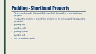 Padding - Shorthand Property
• To shorten the code, it is possible to specify all the padding properties in one
property.
• The padding property is a shorthand property for the following individual padding
properties:
• padding-top
• padding-right
• padding-bottom
• padding-left
• So, here is how it works:
 