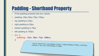 Padding - Shorthand Property
• If the padding property has four values:
• padding: 25px 50px 75px 100px;
• top padding is 25px
• right padding is 50px
• bottom padding is 75px
• left padding is 100px
• div {
padding: 25px 50px 75px 100px;
}
 