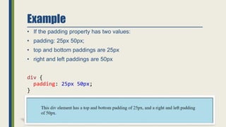 Example
• If the padding property has two values:
• padding: 25px 50px;
• top and bottom paddings are 25px
• right and left paddings are 50px
div {
padding: 25px 50px;
}
 