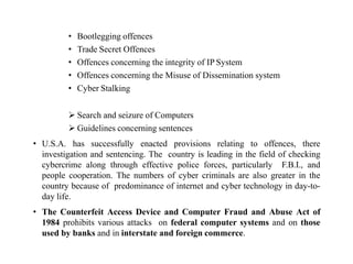 • Bootlegging offences
• Trade Secret Offences
• Offences concerning the integrity of IP System
• Offences concerning the Misuse of Dissemination system
• Cyber Stalking
 Search and seizure of Computers
 Guidelines concerning sentences
• U.S.A. has successfully enacted provisions relating to offences, there
investigation and sentencing. The country is leading in the field of checking
cybercrime along through effective police forces, particularly F.B.I., and
people cooperation. The numbers of cyber criminals are also greater in the
country because of predominance of internet and cyber technology in day-to-
day life.
• The Counterfeit Access Device and Computer Fraud and Abuse Act of
1984 prohibits various attacks on federal computer systems and on those
used by banks and in interstate and foreign commerce.
 