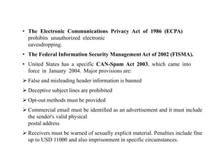 • The Electronic Communications Privacy Act of 1986 (ECPA)
prohibits unauthorized electronic
eavesdropping.
• The Federal Information Security ManagementAct of 2002 (FISMA).
• United States has a specific CAN-Spam Act 2003, which came into
force in January 2004. Major provisions are:
 False and misleading header information is banned
 Deceptive subject lines are prohibited
 Opt-out methods must be provided
 Commercial email must be identified as an advertisement and it must include
the sender's valid physical
postal address
 Receivers must be warned of sexually explicit material. Penalties include fine
up to USD 11000 and also imprisonment in specific circumstances.
 