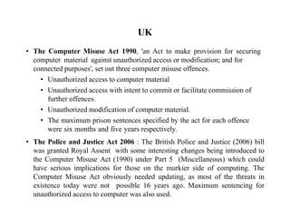UK
• The Computer Misuse Act 1990, 'an Act to make provision for securing
computer material against unauthorized access or modification; and for
connected purposes', set out three computer misuse offences.
• Unauthorized access to computer material
• Unauthorized access with intent to commit or facilitate commission of
further offences.
• Unauthorized modification of computer material.
• The maximum prison sentences specified by the act for each offence
were six months and five years respectively.
• The Police and Justice Act 2006 : The British Police and Justice (2006) bill
was granted Royal Assent with some interesting changes being introduced to
the Computer Misuse Act (1990) under Part 5 (Miscellaneous) which could
have serious implications for those on the murkier side of computing. The
Computer Misuse Act obviously needed updating, as most of the threats in
existence today were not possible 16 years ago. Maximum sentencing for
unauthorized access to computer was also used.
 