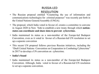 RUSSIA-LED
RESOLUTION
• The Russian proposal entitled “Countering the use of information and
communications technologies for criminal purposes” was recently put forth in
the United Nations GeneralAssembly (UNGA).
• The proposal, which India voted in favour of, creates a committee to convene
in August 2020 in New York to establish a new treaty through which nation-
states can coordinate and share data to prevent cybercrime.
• India maintained its status as a non-member of the Europe-led Budapest
Convention, even as it voted in favour of a Russian-led UN resolution to set
up a separate convention
• This recent UN proposal follows previous Russian initiatives, including the
“Draft United Nations Convention on Cooperation in Combating Cybercrime”
in 2017 to develop a UN convention on cybercrime.
• India’s Stand
• India maintained its status as a non-member of the Europe-led Budapest
Convention. Although, India voted in favour of a Russian-led UN resolution
to set up a separate convention.
 