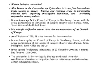 • What is Budapest convention?
• Also known as the Convention on Cybercrime, it is the first international
treaty seeking to address Internet and computer crime by harmonizing
national laws, improving investigative techniques, and increasing
cooperation among nations.
• It was drawn up by the Council of Europe in Strasbourg, France, with the
active participation of the Council of Europe’s observer states Canada, Japan,
SouthAfrica and the United States.
• It is open for ratification even to states that are not members of the Council
of Europe.
• As of September 2019, 64 states have ratified the convention.
• It was drawn up by the Council of Europe in Strasbourg, France, with the
active participation of the Council of Europe’s observer states Canada, Japan,
Philippines, SouthAfrica and the US.
• It was opened for signature in Budapest, on 23 November 2001 and it entered
into force on 1 July 2004.
• The convention is the sole legally binding multilateral treaty that
coordinates cybercrime investigations between nation-states and criminalizes
certain cybercrime conduct.
 
