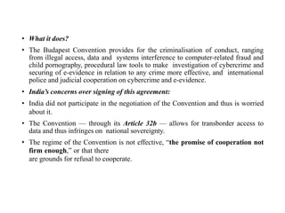 • What it does?
• The Budapest Convention provides for the criminalisation of conduct, ranging
from illegal access, data and systems interference to computer-related fraud and
child pornography, procedural law tools to make investigation of cybercrime and
securing of e-evidence in relation to any crime more effective, and international
police and judicial cooperation on cybercrime and e-evidence.
• India’s concerns over signing of this agreement:
• India did not participate in the negotiation of the Convention and thus is worried
about it.
• The Convention — through its Article 32b — allows for transborder access to
data and thus infringes on national sovereignty.
• The regime of the Convention is not effective, “the promise of cooperation not
firm enough,” or that there
are grounds for refusal to cooperate.
 
