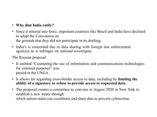 • Why dint India ratify?
• Since it entered into force, important countries like Brazil and India have declined
to adopt the Convention on
the grounds that they did not participate in its drafting.
• India’s is concerned due to data sharing with foreign law enforcement
agencies as it infringes on national sovereignty.
The Russian proposal
• It entitled “Countering the use of information and communications technologies
for criminal purposes” was
passed in the UNGA.
• It allows for regarding cross-border access to data, including by limiting the
ability of a signatory to refuse to provide access to requested data.
• The proposal creates a committee to convene in August 2020 in New York to
establish a new treaty through
which nation-states can coordinate and share data to prevent cybercrime.
 