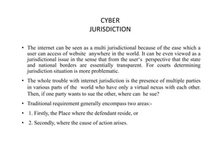 CYBER
JURISDICTION
• The internet can be seen as a multi jurisdictional because of the ease which a
user can access of website anywhere in the world. It can be even viewed as a
jurisdictional issue in the sense that from the user‘s perspective that the state
and national borders are essentially transparent. For courts determining
jurisdiction situation is more problematic.
• The whole trouble with internet jurisdiction is the presence of multiple parties
in various parts of the world who have only a virtual nexus with each other.
Then, if one party wants to sue the other, where can he sue?
• Traditional requirement generally encompass two areas:-
• 1. Firstly, the Place where the defendant reside, or
• 2. Secondly, where the cause of action arises.
 