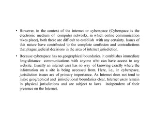 • However, in the context of the internet or cyberspace (Cyberspace is the
electronic medium of computer networks, in which online communication
takes place), both these are difficult to establish with any certainty. Issues of
this nature have contributed to the complete confusion and contradictions
that plague judicial decisions in the area of internet jurisdiction.
• Because cyberspace has no geographical boundaries, it establishes immediate
long-distance communications with anyone who can have access to any
website. Usually an internet user has no way of knowing exactly where the
information on a site is being accessed from. Here, i.e., in cyberspace,
jurisdiction issues are of primary importance. As Internet does not tend to
make geographical and jurisdictional boundaries clear, Internet users remain
in physical jurisdictions and are subject to laws independent of their
presence on the Internet.
 