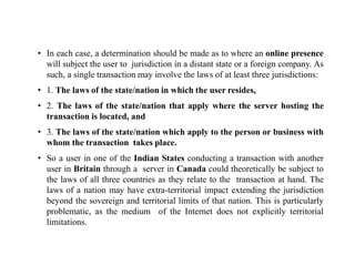 • In each case, a determination should be made as to where an online presence
will subject the user to jurisdiction in a distant state or a foreign company. As
such, a single transaction may involve the laws of at least three jurisdictions:
• 1. The laws of the state/nation in which the user resides,
• 2. The laws of the state/nation that apply where the server hosting the
transaction is located, and
• 3. The laws of the state/nation which apply to the person or business with
whom the transaction takes place.
• So a user in one of the Indian States conducting a transaction with another
user in Britain through a server in Canada could theoretically be subject to
the laws of all three countries as they relate to the transaction at hand. The
laws of a nation may have extra-territorial impact extending the jurisdiction
beyond the sovereign and territorial limits of that nation. This is particularly
problematic, as the medium of the Internet does not explicitly territorial
limitations.
 