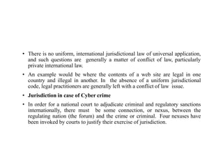 • There is no uniform, international jurisdictional law of universal application,
and such questions are generally a matter of conflict of law, particularly
private international law.
• An example would be where the contents of a web site are legal in one
country and illegal in another. In the absence of a uniform jurisdictional
code, legal practitioners are generally left with a conflict of law issue.
• Jurisdiction in case of Cyber crime
• In order for a national court to adjudicate criminal and regulatory sanctions
internationally, there must be some connection, or nexus, between the
regulating nation (the forum) and the crime or criminal. Four nexuses have
been invoked by courts to justify their exercise of jurisdiction.
 