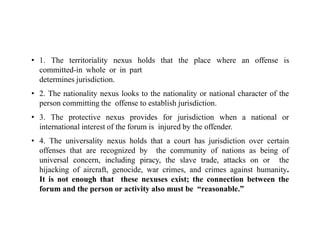 • 1. The territoriality nexus holds that the place where an offense is
committed-in whole or in part
determines jurisdiction.
• 2. The nationality nexus looks to the nationality or national character of the
person committing the offense to establish jurisdiction.
• 3. The protective nexus provides for jurisdiction when a national or
international interest of the forum is injured by the offender.
• 4. The universality nexus holds that a court has jurisdiction over certain
offenses that are recognized by the community of nations as being of
universal concern, including piracy, the slave trade, attacks on or the
hijacking of aircraft, genocide, war crimes, and crimes against humanity.
It is not enough that these nexuses exist; the connection between the
forum and the person or activity also must be “reasonable.”
 