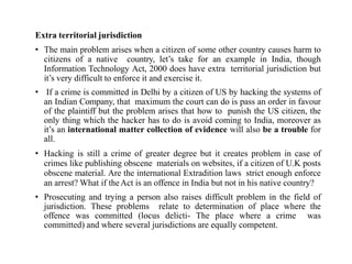 Extra territorial jurisdiction
• The main problem arises when a citizen of some other country causes harm to
citizens of a native country, let’s take for an example in India, though
Information Technology Act, 2000 does have extra territorial jurisdiction but
it’s very difficult to enforce it and exercise it.
• If a crime is committed in Delhi by a citizen of US by hacking the systems of
an Indian Company, that maximum the court can do is pass an order in favour
of the plaintiff but the problem arises that how to punish the US citizen, the
only thing which the hacker has to do is avoid coming to India, moreover as
it’s an international matter collection of evidence will also be a trouble for
all.
• Hacking is still a crime of greater degree but it creates problem in case of
crimes like publishing obscene materials on websites, if a citizen of U.K posts
obscene material. Are the international Extradition laws strict enough enforce
an arrest? What if theAct is an offence in India but not in his native country?
• Prosecuting and trying a person also raises difficult problem in the field of
jurisdiction. These problems relate to determination of place where the
offence was committed (locus delicti- The place where a crime was
committed) and where several jurisdictions are equally competent.
 