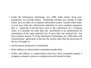 • Under the Information Technology Act, 2000, India claims “long arm”
jurisdiction over foreign parties committing criminal acts outside of India
which have an effect on a computer information system located within India.
A court may order law enforcement authorities to seize computer equipment
that is suspected of having been used in the commission of a computer
crime. It is possible for more than one punishment to be administered for
commission of the same unlawful acts if more than one criminal law has
been violated. Section 75 of the Information Technology Act, 2000 deals with
extraterritorial application of the law, the section states that the provisions of
theAct will apply to
• (a)Any person irrespective of nationality
• (b)An offence or contravention committed outside India
• (c)The said offence or contravention must have been committed against a
computer, computer system or computer network located in India.
 