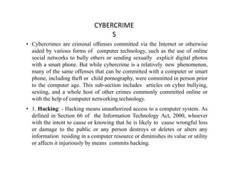CYBERCRIME
S
• Cybercrimes are criminal offenses committed via the Internet or otherwise
aided by various forms of computer technology, such as the use of online
social networks to bully others or sending sexually explicit digital photos
with a smart phone. But while cybercrime is a relatively new phenomenon,
many of the same offenses that can be committed with a computer or smart
phone, including theft or child pornography, were committed in person prior
to the computer age. This sub-section includes articles on cyber bullying,
sexting, and a whole host of other crimes commonly committed online or
with the help of computer networking technology.
• 1. Hacking: - Hacking means unauthorized access to a computer system. As
defined in Section 66 of the Information Technology Act, 2000, whoever
with the intent to cause or knowing that he is likely to cause wrongful loss
or damage to the public or any person destroys or deletes or alters any
information residing in a computer resource or diminishes its value or utility
or affects it injuriously by means commits hacking.
 