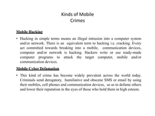 Kinds of Mobile
Crimes
Mobile Hacking
• Hacking in simple terms means an illegal intrusion into a computer system
and/or network. There is an equivalent term to hacking i.e. cracking. Every
act committed towards breaking into a mobile, communication devices,
computer and/or network is hacking. Hackers write or use ready-made
computer programs to attack the target computer, mobile and/or
communication devices.
Mobile Cyber Defamation
• This kind of crime has become widely prevalent across the world today.
Criminals send derogatory, humiliative and obscene SMS or email by using
their mobiles, cell phones and communication devices, so as to defame others
and lower their reputation in the eyes of those who hold them in high esteem.
 