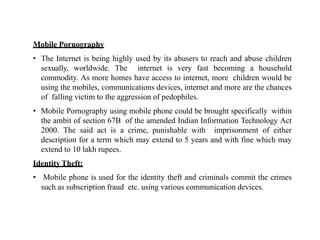 Mobile Pornography
• The Internet is being highly used by its abusers to reach and abuse children
sexually, worldwide. The internet is very fast becoming a household
commodity. As more homes have access to internet, more children would be
using the mobiles, communications devices, internet and more are the chances
of falling victim to the aggression of pedophiles.
• Mobile Pornography using mobile phone could be brought specifically within
the ambit of section 67B of the amended Indian Information Technology Act
2000. The said act is a crime, punishable with imprisonment of either
description for a term which may extend to 5 years and with fine which may
extend to 10 lakh rupees.
Identity Theft:
• Mobile phone is used for the identity theft and criminals commit the crimes
such as subscription fraud etc. using various communication devices.
 