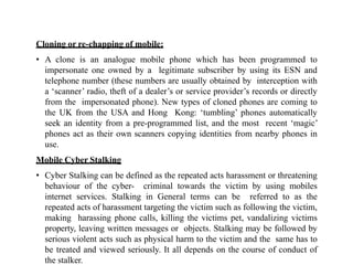Cloning or re-chapping of mobile:
• A clone is an analogue mobile phone which has been programmed to
impersonate one owned by a legitimate subscriber by using its ESN and
telephone number (these numbers are usually obtained by interception with
a ‘scanner’ radio, theft of a dealer’s or service provider’s records or directly
from the impersonated phone). New types of cloned phones are coming to
the UK from the USA and Hong Kong: ‘tumbling’ phones automatically
seek an identity from a pre-programmed list, and the most recent ‘magic’
phones act as their own scanners copying identities from nearby phones in
use.
Mobile Cyber Stalking
• Cyber Stalking can be defined as the repeated acts harassment or threatening
behaviour of the cyber- criminal towards the victim by using mobiles
internet services. Stalking in General terms can be referred to as the
repeated acts of harassment targeting the victim such as following the victim,
making harassing phone calls, killing the victims pet, vandalizing victims
property, leaving written messages or objects. Stalking may be followed by
serious violent acts such as physical harm to the victim and the same has to
be treated and viewed seriously. It all depends on the course of conduct of
the stalker.
 