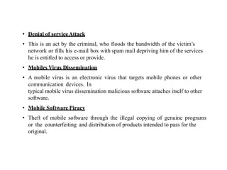 • Denial of serviceAttack
• This is an act by the criminal, who floods the bandwidth of the victim’s
network or fills his e-mail box with spam mail depriving him of the services
he is entitled to access or provide.
• Mobiles Virus Dissemination
• A mobile virus is an electronic virus that targets mobile phones or other
communication devices. In
typical mobile virus dissemination malicious software attaches itself to other
software.
• Mobile Software Piracy
• Theft of mobile software through the illegal copying of genuine programs
or the counterfeiting and distribution of products intended to pass for the
original.
 