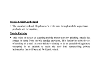 Mobile Credit Card Fraud
• The unauthorized and illegal use of a credit card through mobile to purchase
products and /or services.
Mobile Phishing
• This refers to the act of targeting mobile phone users by phishing emails that
appear to come from mobile service providers. This further includes the act
of sending an e-mail to a user falsely claiming to be an established legitimate
enterprise in an attempt to scam the user into surrendering private
information that will be used for identity theft.
 